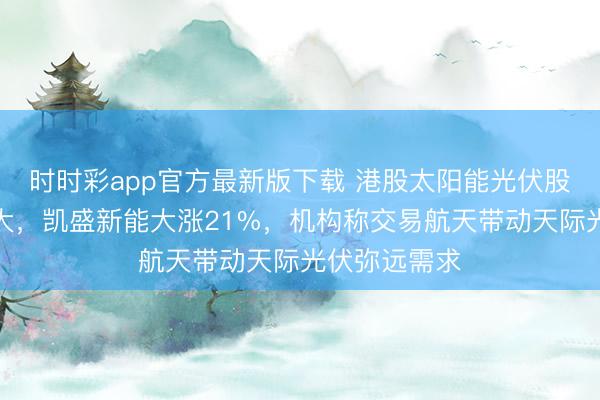 时时彩app官方最新版下载 港股太阳能光伏股午后涨幅扩大，凯盛新能大涨21%，机构称交易航天带动天际光伏弥远需求