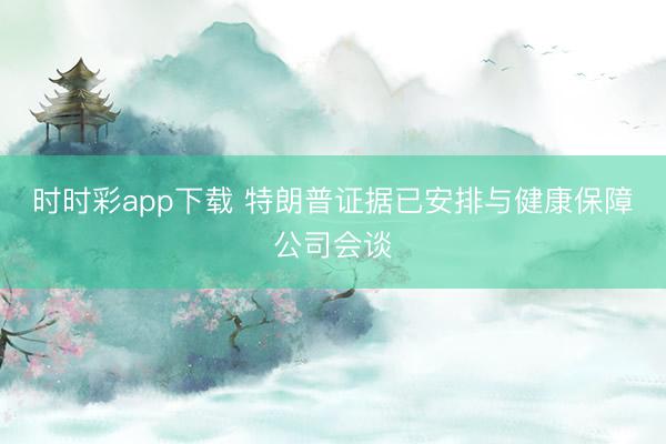 时时彩app下载 特朗普证据已安排与健康保障公司会谈