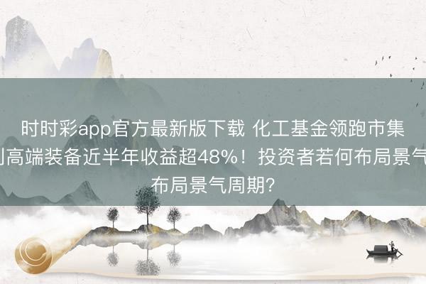 时时彩app官方最新版下载 化工基金领跑市集，宏利高端装备近半年收益超48%！投资者若何布局景气周期？
