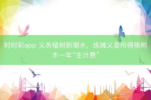 时时彩app 义务植树新潮水，练摊义卖所得换树木一年“生计费”