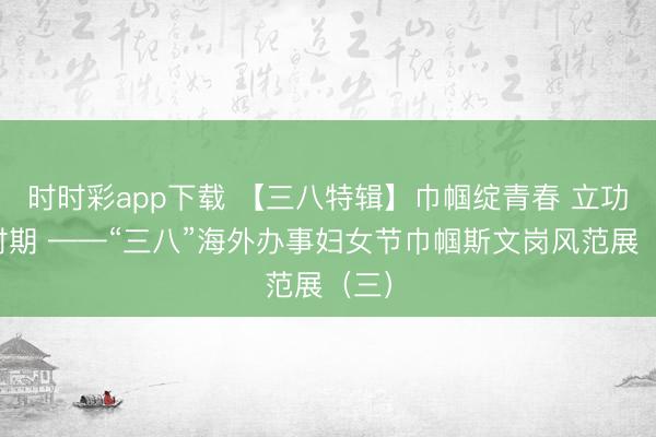 时时彩app下载 【三八特辑】巾帼绽青春 立功新时期 ——“三八”海外办事妇女节巾帼斯文岗风范展（三）