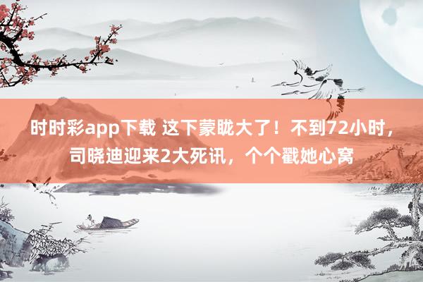 时时彩app下载 这下蒙眬大了！不到72小时，司晓迪迎来2大死讯，个个戳她心窝