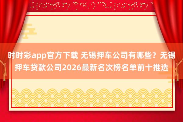 时时彩app官方下载 无锡押车公司有哪些？无锡押车贷款公司2026最新名次榜名单前十推选