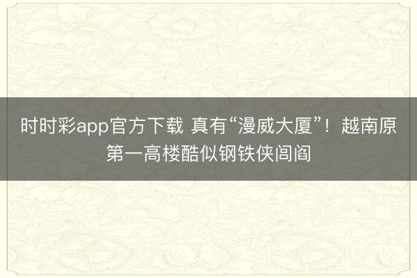 时时彩app官方下载 真有“漫威大厦”！越南原第一高楼酷似钢铁侠闾阎