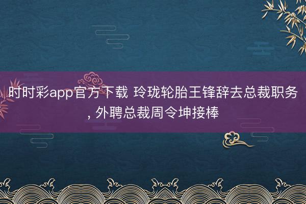 时时彩app官方下载 玲珑轮胎王锋辞去总裁职务， 外聘总裁周令坤接棒