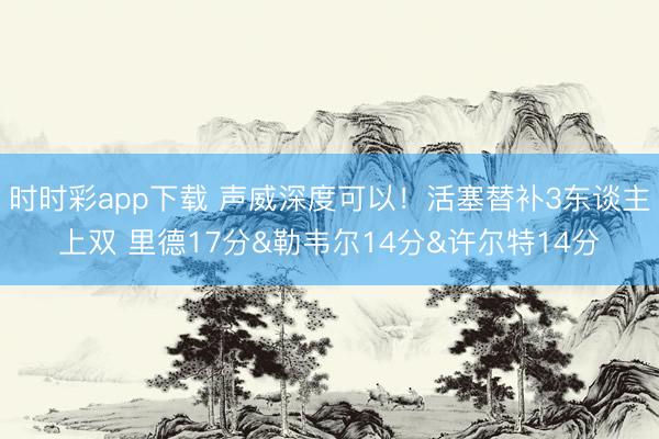时时彩app下载 声威深度可以！活塞替补3东谈主上双 里德17分&勒韦尔14分&许尔特14分