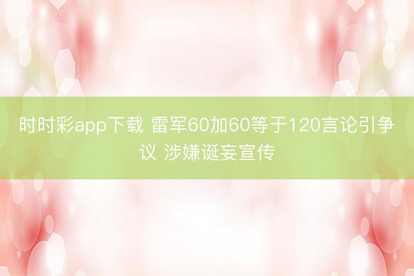 时时彩app下载 雷军60加60等于120言论引争议 涉嫌诞妄宣传