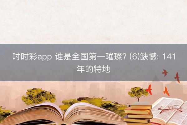 时时彩app 谁是全国第一璀璨? (6)缺憾: 141年的特地