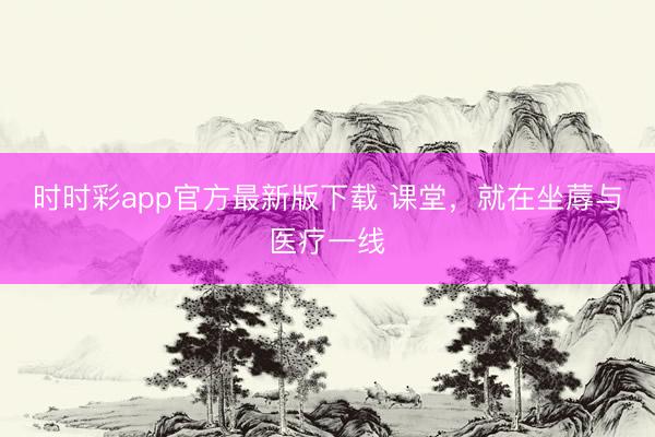 时时彩app官方最新版下载 课堂，就在坐蓐与医疗一线