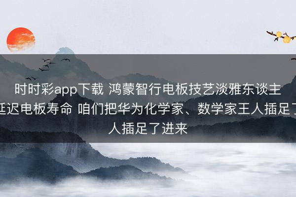 时时彩app下载 鸿蒙智行电板技艺淡雅东谈主：为延迟电板寿命 咱们把华为化学家、数学家王人插足了进来