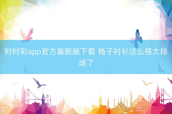 时时彩app官方最新版下载 格子衬衫这么搭太排场了