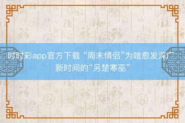 时时彩app官方下载 “周末情侣”为啥愈发深广 新时间的“另楚寒巫”