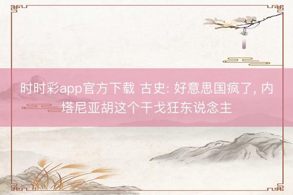 时时彩app官方下载 古史: 好意思国疯了, 内塔尼亚胡这个干戈狂东说念主