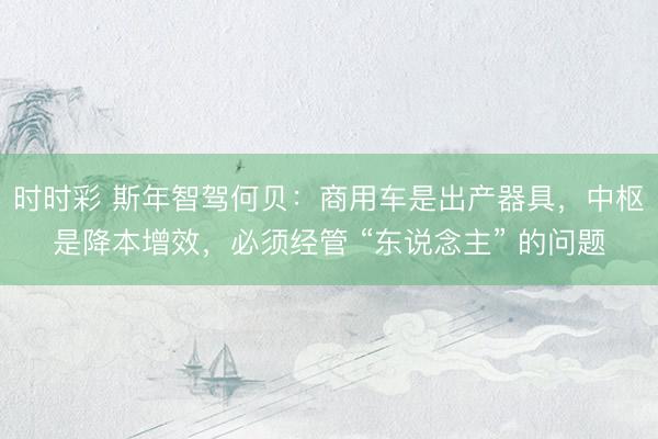 时时彩 斯年智驾何贝：商用车是出产器具，中枢是降本增效，必须经管 “东说念主” 的问题