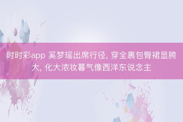 时时彩app 奚梦瑶出席行径, 穿全裹包臀裙显胯大, 化大浓妆暮气像西洋东说念主