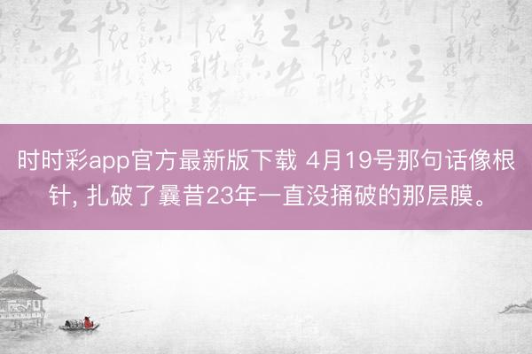 时时彩app官方最新版下载 4月19号那句话像根针, 扎破了曩昔23年一直没捅破的那层膜。