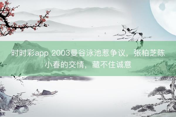 时时彩app 2003曼谷泳池惹争议，张柏芝陈小春的交情，藏不住诚意