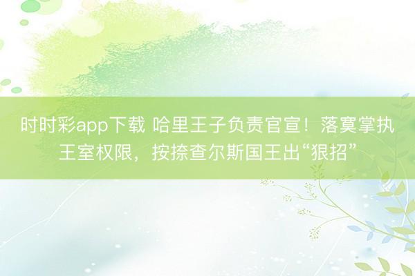 时时彩app下载 哈里王子负责官宣！落寞掌执王室权限，按捺查尔斯国王出“狠招”