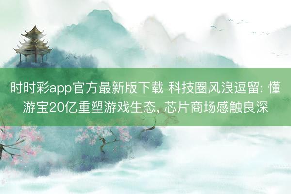 时时彩app官方最新版下载 科技圈风浪逗留: 懂游宝20亿重塑游戏生态, 芯片商场感触良深