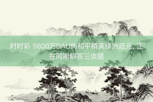 时时彩 5800万DAU的和平精英绿洲启元, 正在同期解答三谈题