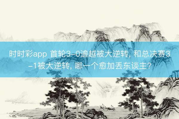 时时彩app 首轮3-0逾越被大逆转, 和总决赛3-1被大逆转, 哪一个愈加丢东谈主?