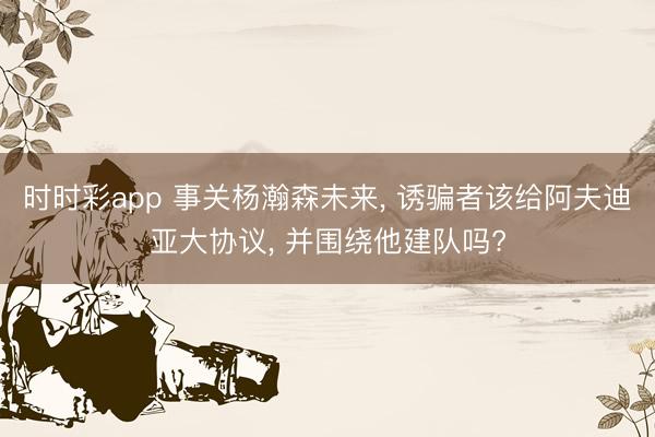 时时彩app 事关杨瀚森未来, 诱骗者该给阿夫迪亚大协议, 并围绕他建队吗?