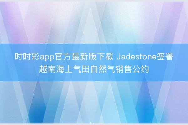 时时彩app官方最新版下载 Jadestone签署越南海上气田自然气销售公约